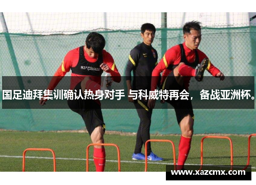国足迪拜集训确认热身对手 与科威特再会，备战亚洲杯。